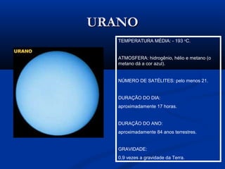 URANOURANO
TEMPERATURA MÉDIA: - 193 o
C.
ATMOSFERA: hidrogênio, hélio e metano (o
metano dá a cor azul).
NÚMERO DE SATÉLITES: pelo menos 21.
DURAÇÃO DO DIA:
aproximadamente 17 horas.
DURAÇÃO DO ANO:
aproximadamente 84 anos terrestres.
GRAVIDADE:
0,9 vezes a gravidade da Terra.
 