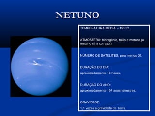 NETUNONETUNO
TEMPERATURA MÉDIA: - 193 o
C.
ATMOSFERA: hidrogênio, hélio e metano (o
metano dá a cor azul).
NÚMERO DE SATÉLITES: pelo menos 30.
DURAÇÃO DO DIA:
aproximadamente 16 horas.
DURAÇÃO DO ANO:
aproximadamente 164 anos terrestres.
GRAVIDADE:
1,1 vezes a gravidade da Terra.
 