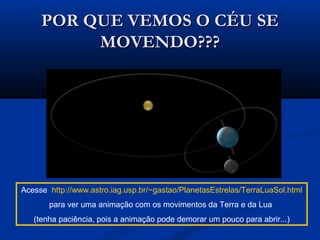 POR QUE VEMOS O CÉU SEPOR QUE VEMOS O CÉU SE
MOVENDO???MOVENDO???
Acesse http://www.astro.iag.usp.br/~gastao/PlanetasEstrelas/TerraLuaSol.html
para ver uma animação com os movimentos da Terra e da Lua
(tenha paciência, pois a animação pode demorar um pouco para abrir...)
 