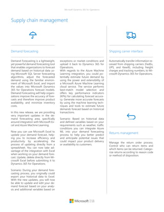 | 11
Microsoft Dynamics 365 for Operations
Supply chain management
Demand Forecasting is a lightweight,
yet powerful demand forecasting tool
that enables organizations to forecast
demand based on historical data us-
ing Microsoft SQL Server forecasting
algorithms, adjust the forecasted
demand using the familiar environ-
ment of Microsoft Excel, and import
the values into Microsoft Dynamics
365 for Operations forecast models.
Demand Forecasting will help organi-
zations improve the accuracy of fore-
casts and therefore improve product
availability, and minimize inventory
costs.
In this new release, we are providing
very important updates in the de-
mand forecasting area, specifically
around integration with Microsoft Ex-
cel and Azure Machine Learning.
Now you can use Microsoft Excel to
update your demand forecast, help-
ing you to increase efficiency and
productivity by accelerating the
process of updating directly from a
spreadsheet. You can now take ad-
vantage of the integration with Excel
when working on your demand fore-
cast. Update, delete directly from Mi-
crosoft Excel before submitting it to
Dynamics 365 for Operations.
Scenario: During your demand fore-
casting process, you originally could
export your historical data to Excel.
With the new updates, you will now
be able to update and edit your de-
mand forecast based on your analy-
sis and additional variables based on
Demand forecasting
exceptions or market conditions and
upload it back to Dynamics 365 for
Operations.
With regards to the Azure Machine
Learning integration, you could po-
tentially estimate future demand by
using the power and extensibility of
a Microsoft Azure Machine Learning
cloud service. The service performs
best-match model selection and
offers key performance indicators
(KPIs) for calculating forecast accura-
cy. Generate more accurate forecasts
by using the machine learning tech-
niques and tools to estimate future
demands forecast based on historical
transactions.
Scenario: Based on historical data
and defined variables based on your
requirements such as weather, traffic
conditions you can integrate Azure
ML into your demand forecasting
process to help you better predict
and anticipate potential issues that
could impact your product delivery
or availability to customers.
Automatically transfer information re-
ceived from shipping carriers (FedEx,
UPS, and Kewill), including freight
charges and tracking numbers, to Mi-
crosoft Dynamics 365 for Operations.
Shipping carrier interface
Manage the return order process.
Control who can return items and
which items can be returned. Catego-
rize returns according to reason code
or method of disposition.
Returns management
 