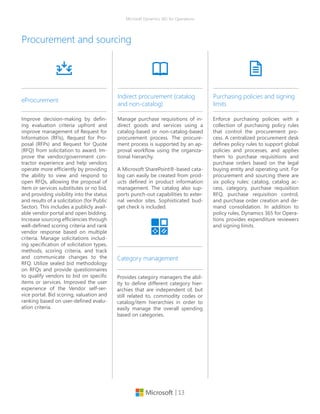| 13
Microsoft Dynamics 365 for Operations
Procurement and sourcing
Improve decision-making by defin-
ing evaluation criteria upfront and
improve management of Request for
Information (RFIs), Request for Pro-
posal (RFPs) and Request for Quote
(RFQ) from solicitation to award. Im-
prove the vendor/government con-
tractor experience and help vendors
operate more efficiently by providing
the ability to view and respond to
open RFQs, allowing the proposal of
item or services substitutes or no bid,
and providing visibility into the status
and results of a solicitation (for Public
Sector). This includes a publicly avail-
able vendor portal and open bidding.
Increase sourcing efficiencies through
well-defined scoring criteria and rank
vendor response based on multiple
criteria. Manage solicitations includ-
ing specification of solicitation types,
methods, scoring criteria, and track
and communicate changes to the
RFQ. Utilize sealed bid methodology
on RFQs and provide questionnaires
to qualify vendors to bid on specific
items or services. Improved the user
experience of the Vendor self-ser-
vice portal. Bid scoring, valuation and
ranking based on user-defined evalu-
ation criteria.
eProcurement
Manage purchase requisitions of in-
direct goods and services using a
catalog-based or non-catalog-based
procurement process. The procure-
ment process is supported by an ap-
proval workflow using the organiza-
tional hierarchy.
A Microsoft SharePoint®-based cata-
log can easily be created from prod-
ucts defined in product information
management. The catalog also sup-
ports punch-out capabilities to exter-
nal vendor sites. Sophisticated bud-
get check is included.
Indirect procurement (catalog
and non-catalog)
Enforce purchasing policies with a
collection of purchasing policy rules
that control the procurement pro-
cess. A centralized procurement desk
defines policy rules to support global
policies and processes, and applies
them to purchase requisitions and
purchase orders based on the legal
buying entity and operating unit. For
procurement and sourcing there are
six policy rules: catalog, catalog ac-
cess, category, purchase requisition
RFQ, purchase requisition control,
and purchase order creation and de-
mand consolidation. In addition to
policy rules, Dynamics 365 for Opera-
tions provides expenditure reviewers
and signing limits.
Purchasing policies and signing
limits
Provides category managers the abil-
ity to define different category hier-
archies that are independent of, but
still related to, commodity codes or
catalog/item hierarchies in order to
easily manage the overall spending
based on categories.
Category management
 
