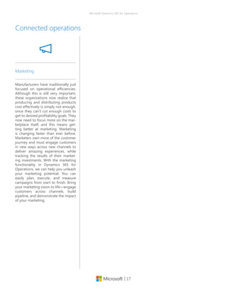 | 17
Microsoft Dynamics 365 for Operations
Connected operations
Manufacturers have traditionally just
focused on operational efficiencies.
Although this is still very important,
these organizations now realize that
producing and distributing products
cost effectively is simply not enough,
since they can’t cut enough costs to
get to desired profitability goals. They
now need to focus more on the mar-
ketplace itself, and this means get-
ting better at marketing. Marketing
is changing faster than ever before.
Marketers own more of the customer
journey and must engage customers
in new ways across new channels to
deliver amazing experiences, while
tracking the results of their market-
ing investments. With the marketing
functionality in Dynamics 365 for
Operations, we can help you unleash
your marketing potential. You can
easily plan, execute, and measure
campaigns from start to finish. Bring
your marketing vision to life—engage
customers across channels, build
pipeline, and demonstrate the impact
of your marketing.
Marketing
 