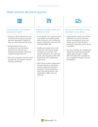 | 24
Microsoft Dynamics 365 for Operations
Make smarter decisions quicker
•	 A new guided user experience gets
your people up to speed quickly
with an easy-to-use, and familiar
solution that looks and works like
Microsoft Office 365.
•	 Enable your people to be more
productive with activity-based
workspaces to provide a task
specific experience, new user task
guide, and integration with O365
productivity and collaboration
applications.
•	 Work faster, enable collaboration
and get insights by seamlessly
sharing information between
Dynamics 365 for Operations,
other Microsoft Dynamics 365
applications, Office 365 and
Power BI.
Empower people to work and
collaborate faster
•	 A fully browser based, new HTML5
client that runs across browsers,
devices and platforms gives your
people access to their business
application regardless of the device
or platform.
•	 Give your business the capability to
extend and build business specific
mobile apps through a mobile
SDK and make them available to
your employees through a private
marketplace.
Access your information nearly
anywhere on any device
•	 Dynamics 365 for Operations uses
in-memory BI to give your people
real time operational insights so
they can make informed decisions.
•	 Enable people to find, sort,
visualize, and use information
easily with an intuitive user
interface that provides contextual
insights through Power BI.
•	 Plan and anticipate customer needs
through the use of Azure machine
learning capabilities.
Enable people to quickly get
operational insights
 