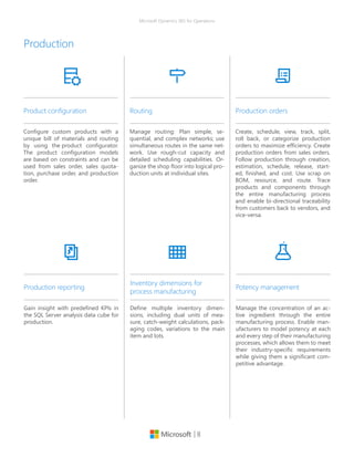 | 8
Microsoft Dynamics 365 for Operations
Configure custom products with a
unique bill of materials and routing
by using the product configurator.
The product configuration models
are based on constraints and can be
used from sales order, sales quota-
tion, purchase order, and production
order.
Product configuration
Manage routing: Plan simple, se-
quential, and complex networks; use
simultaneous routes in the same net-
work. Use rough-cut capacity and
detailed scheduling capabilities. Or-
ganize the shop floor into logical pro-
duction units at individual sites.
Routing
Create, schedule, view, track, split,
roll back, or categorize production
orders to maximize efficiency. Create
production orders from sales orders.
Follow production through creation,
estimation, schedule, release, start-
ed, finished, and cost. Use scrap on
BOM, resource, and route. Trace
products and components through
the entire manufacturing process
and enable bi-directional traceability
from customers back to vendors, and
vice-versa.
Production orders
Production
Define multiple inventory dimen-
sions, including dual units of mea-
sure, catch-weight calculations, pack-
aging codes, variations to the main
item and lots.
Inventory dimensions for
process manufacturing
Manage the concentration of an ac-
tive ingredient through the entire
manufacturing process. Enable man-
ufacturers to model potency at each
and every step of their manufacturing
processes, which allows them to meet
their industry-specific requirements
while giving them a significant com-
petitive advantage.
Potency management
Gain insight with predefined KPIs in
the SQL Server analysis data cube for
production.
Production reporting
 