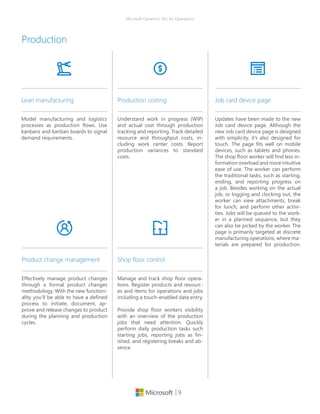 | 9
Microsoft Dynamics 365 for Operations
Model manufacturing and logistics
processes as production flows. Use
kanbans and kanban boards to signal
demand requirements.
Lean manufacturing
Understand work in progress (WIP)
and actual cost through production
tracking and reporting. Track detailed
resource and throughput costs, in-
cluding work center costs. Report
production variances to standard
costs.
Production costing
Production
Effectively manage product changes
through a formal product changes
methodology. With the new function-
ality you’ll be able to have a defined
process to initiate, document, ap-
prove and release changes to product
during the planning and production
cycles.
Product change management
Manage and track shop floor opera-
tions. Register products and resourc-
es and items for operations and jobs
including a touch-enabled data entry.
Provide shop floor workers visibility
with an overview of the production
jobs that need attention. Quickly
perform daily production tasks such
starting jobs, reporting jobs as fin-
ished, and registering breaks and ab-
sence.
Shop floor control
Updates have been made to the new
Job card device page. Although the
new Job card device page is designed
with simplicity, it’s also designed for
touch. The page fits well on mobile
devices, such as tablets and phones.
The shop floor worker will find less in-
formation overload and more intuitive
ease of use. The worker can perform
the traditional tasks, such as starting,
ending, and reporting progress on
a job. Besides working on the actual
job, or logging and clocking out, the
worker can view attachments, break
for lunch, and perform other activi-
ties. Jobs will be queued to the work-
er in a planned sequence, but they
can also be picked by the worker. The
page is primarily targeted at discrete
manufacturing operations, where ma-
terials are prepared for production.
Job card device page
 