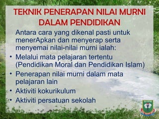 TEKNIK PENERAPAN NILAI MURNI DALAM PENDIDIKAN Antara cara yang dikenal pasti untuk menerApkan dan menyerap serta menyemai nilai-nilai murni ialah: Melalui mata pelajaran tertentu (Pendidikan Moral dan Pendidikan Islam)  Penerapan nilai murni dalam mata pelajaran lain  Aktiviti kokurikulum  Aktiviti persatuan sekolah  