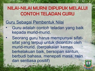 NILAI-NILAI MURNI DIPUPUK MELALUI CONTOH TELADAN GURU Guru Sebagai Pembentuk Nilai Guru adalah contoh teladan yang baik kepada murid-murid. Seorang guru harus mempunyai sifat-sifat yang terpuji untuk dicontohi oleh murid-murid. (berpakaian kemas, berkelakuan baik, bersopan santun, berbudi bahasa, menepati masa, rajin dan sentiasa positif) 