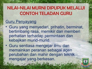 NILAI-NILAI MURNI DIPUPUK MELALUI CONTOH TELADAN GURU Guru Penyayang Guru yang menyedari, prihatin, berminat, bertimbang rasa, memikir dan memberi perhatian terhadap permintaan dan kebajikan murid-murid. Guru sentiasa mengejar ilmu dan memainkan peranan sebagai agen perubahan dan mahir dengan teknik mengajar yang berkesan. 