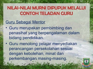 NILAI-NILAI MURNI DIPUPUK MELALUI CONTOH TELADAN GURU Guru Sebagai Mentor Guru merupakan pembimbing dan penasihat yang berpengalaman dalam bidang pendidikan. Guru menolong pelajar menyediakan perancangan persekolahan sesuai dengan kebolehan, minat dan perkembangan masing-masing. 