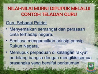 NILAI-NILAI MURNI DIPUPUK MELALUI CONTOH TELADAN GURU Guru Sebagai Patriot Menyemaikan semangat dan perasaan cinta terhadap negara. Sentiasa mengamalkan prinsip-prinsip Rukun Negara. Memupuk perpaduan di kalangan rakyat berbilang bangsa dengan mengikis semua prasangka yang bersifat perkauman. 