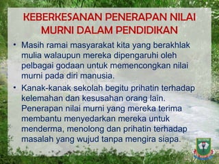 KEBERKESANAN PENERAPAN NILAI MURNI DALAM PENDIDIKAN Masih ramai masyarakat kita yang berakhlak mulia walaupun mereka dipengaruhi oleh pelbagai godaan untuk memencongkan nilai murni pada diri manusia.  Kanak-kanak sekolah begitu prihatin terhadap kelemahan dan kesusahan orang lain. Penerapan nilai murni yang mereka terima membantu menyedarkan mereka untuk menderma, menolong dan prihatin terhadap masalah yang wujud tanpa mengira siapa.  