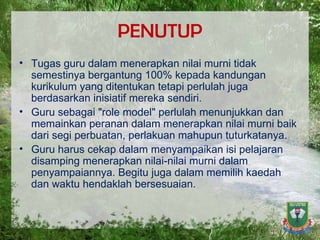 PENUTUP Tugas guru dalam menerapkan nilai murni tidak semestinya bergantung 100% kepada kandungan kurikulum yang ditentukan tetapi perlulah juga berdasarkan inisiatif mereka sendiri. Guru sebagai "role model" perlulah menunjukkan dan memainkan peranan dalam menerapkan nilai murni baik dari segi perbuatan, perlakuan mahupun tuturkatanya. Guru harus cekap dalam menyampaikan isi pelajaran disamping menerapkan nilai-nilai murni dalam penyampaiannya. Begitu juga dalam memilih kaedah dan waktu hendaklah bersesuaian. 