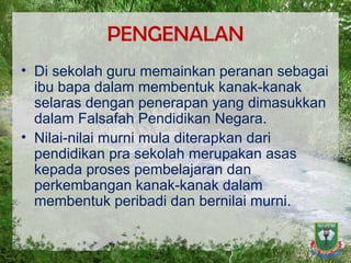 PENGENALAN Di sekolah guru memainkan peranan sebagai ibu bapa dalam membentuk kanak-kanak selaras dengan penerapan yang dimasukkan dalam Falsafah Pendidikan Negara.  Nilai-nilai murni mula diterapkan dari pendidikan pra sekolah merupakan asas kepada proses pembelajaran dan perkembangan kanak-kanak dalam membentuk peribadi dan bernilai murni. 