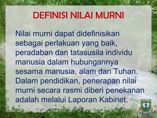DEFINISI NILAI MURNI Nilai murni dapat didefinisikan sebagai perlakuan yang baik, peradaban dan tatasusila individu manusia dalam hubungannya sesama manusia, alam dan Tuhan. Dalam pendidikan, penerapan nilai murni secara rasmi diberi penekanan adalah melalui Laporan Kabinet. 