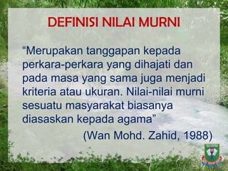 DEFINISI NILAI MURNI “ Merupakan tanggapan kepada perkara-perkara yang dihajati dan pada masa yang sama juga menjadi kriteria atau ukuran. Nilai-nilai murni sesuatu masyarakat biasanya diasaskan kepada agama” (Wan Mohd. Zahid, 1988) 
