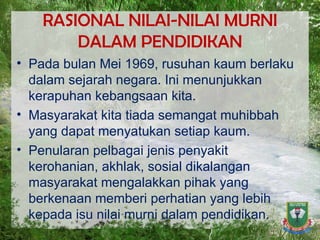 RASIONAL NILAI-NILAI MURNI DALAM PENDIDIKAN Pada bulan Mei 1969, rusuhan kaum berlaku dalam sejarah negara. Ini menunjukkan kerapuhan kebangsaan kita.  Masyarakat kita tiada semangat muhibbah yang dapat menyatukan setiap kaum.  Penularan pelbagai jenis penyakit kerohanian, akhlak, sosial dikalangan masyarakat mengalakkan pihak yang berkenaan memberi perhatian yang lebih kepada isu nilai murni dalam pendidikan. 