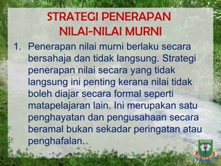 STRATEGI PENERAPAN  NILAI-NILAI MURNI Penerapan nilai murni berlaku secara bersahaja dan tidak langsung. Strategi penerapan nilai secara yang tidak langsung ini penting kerana nilai tidak boleh diajar secara formal seperti matapelajaran lain. Ini merupakan satu penghayatan dan pengusahaan secara beramal bukan sekadar peringatan atau penghafalan. 