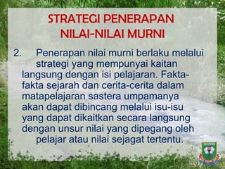 STRATEGI PENERAPAN  NILAI-NILAI MURNI 2. Penerapan nilai murni berlaku melalui  strategi yang mempunyai kaitan  langsung dengan isi pelajaran. Fakta- fakta sejarah dan cerita-cerita dalam  matapelajaran sastera umpamanya  akan dapat dibincang melalui isu-isu  yang dapat dikaitkan secara langsung  dengan unsur nilai yang dipegang oleh  pelajar atau nilai sejagat tertentu.  