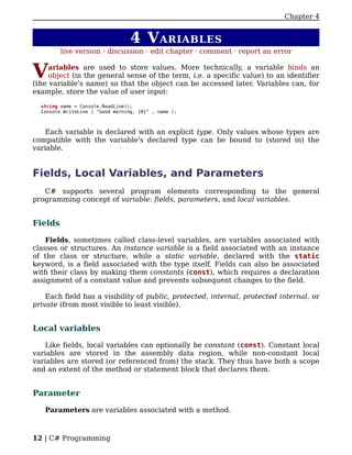 Chapter 4


                                  4 V ARIABLES
         live version · discussion · edit chapter · comment · report an error


V    ariables are used to store values. More technically, a variable binds an
     object (in the general sense of the term, i.e. a specific value) to an identifier
(the variable's name) so that the object can be accessed later. Variables can, for
example, store the value of user input:

  string name = Console.ReadLine();
  Console.WriteLine ( "Good morning, {0}" , name );



    Each variable is declared with an explicit type. Only values whose types are
compatible with the variable's declared type can be bound to (stored in) the
variable.


Fields, Local Variables, and Parameters
   C# supports several program elements corresponding to the general
programming concept of variable: fields, parameters, and local variables.


Fields

    Fields, sometimes called class-level variables, are variables associated with
classes or structures. An instance variable is a field associated with an instance
of the class or structure, while a static variable, declared with the static
keyword, is a field associated with the type itself. Fields can also be associated
with their class by making them constants (const), which requires a declaration
assignment of a constant value and prevents subsequent changes to the field.

    Each field has a visibility of public, protected, internal, protected internal, or
private (from most visible to least visible).


Local variables

    Like fields, local variables can optionally be constant (const). Constant local
variables are stored in the assembly data region, while non-constant local
variables are stored (or referenced from) the stack. They thus have both a scope
and an extent of the method or statement block that declares them.


Parameter

   Parameters are variables associated with a method.



12 | C# Programming
 
