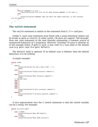 Control

          }
          else if( myNumber % 2 == 0 )
               Console.WriteLine("This will not be shown because myNumber is not even.");
          else
          {
               Console.WriteLine("myNumber does not match the coded conditions, so this sentence
  will be shown!");
          }
      }
  }


The switch statement

   The switch statement is similar to the statement from C, C++ and Java.

    Unlike C, each case statement must finish with a jump statement (which can
be break or goto or return). In other words, C# does not support "fall through"
from one case statement to the next (thereby eliminating a common source of
unexpected behaviour in C programs). However "stacking" of cases is allowed, as
in the example below. If goto is used, it may refer to a case label or the default
case (e.g. goto case 0 or goto default).

   The default label is optional. If no default case is defined, then the default
behaviour is to do nothing.

   A simple example:

  switch (nCPU)
  {
      case 0:
           Console.WriteLine("You don't have a CPU! :-)");
           break;
      case 1:
           Console.WriteLine("Single processor computer");
           break;
      case 2:
           Console.WriteLine("Dual processor computer");
           break;
      // Stacked cases
      case 3:
      case 4:
      case 5:
      case 6:
      case 7:
      case 8:
           Console.WriteLine("A multi processor computer");
           break;
      default:
           Console.WriteLine("A seriously parallel computer");
           break;
  }



   A nice improvement over the C switch statement is that the switch variable
can be a string. For example:

  switch (aircraft_ident)
  {
      case "C-FESO":
           Console.WriteLine("Rans S6S Coyote");
           break;
      case "C-GJIS":
           Console.WriteLine("Rans S12XL Airaile");


                                                                                    Wikibooks | 27
 