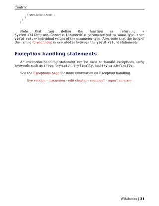 Control

               System.Console.Read();
           }
       }
   }



    Note      that    you     define     the   function    as     returning     a
System.Collections.Generic.IEnumerable parameterized to some type, then
yield return individual values of the parameter type. Also, note that the body of
the calling foreach loop is executed in between the yield return statements.


Exception handling statements
   An exception handling statement can be used to handle exceptions using
keywords such as throw, try-catch, try-finally, and try-catch-finally.

   See the Exceptions page for more information on Exception handling

               live version · discussion · edit chapter · comment · report an error




                                                                           Wikibooks | 31
 