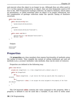 Chapter 10

and execute when the object is no longer in use. Although they are often used in
C++ to free memory reserved by an object, they are less frequently used in C#
due to the .NET Framework Garbage Collector. An object's finalizer, which takes
no parameters, is called sometime after an object is no longer referenced, but
the complexities of garbage collection make the specific timing of finalizers
uncertain.

  public class Employee
  {
      public Employee(string text)
      {
          System.Console.WriteLine(text);
      }

       ~Employee()
       {
           System.Console.WriteLine("Finalized!");
       }

       public static void Main()
       {
           Employee Marissa = new Employee("Constructed!");
           Marissa = null;
       }
  }



      Output:

  Constructed!
  Finalized!




Properties
   C# properties are class members that expose functionality of methods using
the syntax of fields. They simplify the syntax of calling traditional get and set
methods (a.k.a. accessor methods). Like methods, they can be static or instance.

      Properties are defined in the following way:

  public class MyClass
  {
      private int integerField = 3; // Sets integerField with a default value of 3

      public int IntegerField
      {
           get {
               return integerField; // get returns the field you specify when this property is
  assigned
           }
           set {
               integerField = value; // set assigns the value assigned to the property of the field
  you specify
           }
      }
  }



   The C# keyword value contains the value assigned to the property. After a
property is defined it can be used like a variable. If you were to write some


38 | C# Programming
 