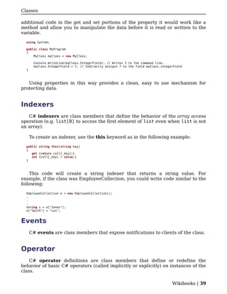 Classes

additional code in the get and set portions of the property it would work like a
method and allow you to manipulate the data before it is read or written to the
variable.

  using System;

  public class MyProgram
  {
      MyClass myClass = new MyClass;

       Console.WriteLine(myClass.IntegerField); // Writes 3 to the command line.
       myClass.IntegerField = 7; // Indirectly assigns 7 to the field myClass.integerField
  }



   Using properties in this way provides a clean, easy to use mechanism for
protecting data.


Indexers
   C# indexers are class members that define the behavior of the array access
operation (e.g. list[0] to access the first element of list even when list is not
an array).

      To create an indexer, use the this keyword as in the following example:

  public string this[string key]
  {
     get {return coll[_key];}
     set {coll[_key] = value;}
  }



    This code will create a string indexer that returns a string value. For
example, if the class was EmployeeCollection, you could write code similar to the
following:

  EmployeeCollection e = new EmployeeCollection();
  .
  .
  .
  string s = e["Jones"];
  e["Smith"] = "xxx";


Events
      C# events are class members that expose notifications to clients of the class.


Operator
    C# operator definitions are class members that define or redefine the
behavior of basic C# operators (called implicitly or explicitly) on instances of the
class.

                                                                                    Wikibooks | 39
 