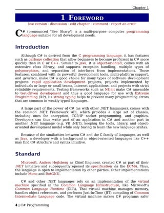Chapter 1


                            1 F OREWORD
        live version · discussion · edit chapter · comment · report an error


C   # (pronounced "See Sharp") is a multi-purpose computer programming
    language suitable for all development needs.


Introduction
    Although C# is derived from the C programming language, it has features
such as garbage collection that allow beginners to become proficient in C# more
quickly than in C or C++. Similar to Java, it is object-oriented, comes with an
extensive class library, and supports exception handling, multiple types of
polymorphism, and separation of interfaces from implementations. Those
features, combined with its powerful development tools, multi-platform support,
and generics, make C# a good choice for many types of software development
projects: rapid application development projects, projects implemented by
individuals or large or small teams, Internet applications, and projects with strict
reliability requirements. Testing frameworks such as NUnit make C# amenable
to test-driven development and thus a good language for use with Extreme
Programming (XP). Its strong typing helps to prevent many programming errors
that are common in weakly typed languages.

    A large part of the power of C# (as with other .NET languages), comes with
the common .NET Framework API, which provides a large set of classes,
including ones for encryption, TCP/IP socket programming, and graphics.
Developers can thus write part of an application in C# and another part in
another .NET language (e.g. VB .NET), keeping the tools, library, and object-
oriented development model while only having to learn the new language syntax.

    Because of the similarities between C# and the C family of languages, as well
as Java, a developer with a background in object-oriented languages like C++
may find C# structure and syntax intuitive.


Standard
    Microsoft, Anders Hejlsberg as Chief Engineer, created C# as part of their
.NET initiative and subsequently opened its specification via the ECMA. Thus,
the language is open to implementation by other parties. Other implementations
include Mono and DotGNU.

    C# and other .NET languages rely on an implementation of the virtual
machine specified in the Common Language Infrastructure, like Microsoft's
Common Language Runtime (CLR). That virtual machine manages memory,
handles object references, and performs Just-In-Time (JIT) compiling of Common
Intermediate Language code. The virtual machine makes C# programs safer

4 | C# Programming
 