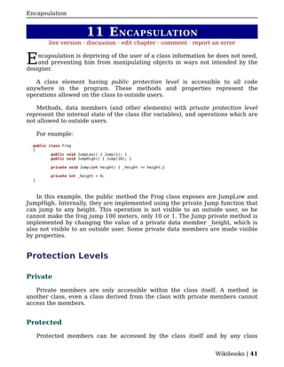 Encapsulation


                         11 E NCAPSULATION
          live version · discussion · edit chapter · comment · report an error


E   ncapsulation is depriving of the user of a class information he does not need,
    and preventing him from manipulating objects in ways not intended by the
designer.

   A class element having public protection level is accessible to all code
anywhere in the program. These methods and properties represent the
operations allowed on the class to outside users.

   Methods, data members (and other elements) with private protection level
represent the internal state of the class (for variables), and operations which are
not allowed to outside users.

      For example:

  public class Frog
  {
          public void JumpLow() { Jump(1); }
          public void JumpHigh() { Jump(10); }

          private void Jump(int height) { _height += height;}

          private int _height = 0;
  }



    In this example, the public method the Frog class exposes are JumpLow and
JumpHigh. Internally, they are implemented using the private Jump function that
can jump to any height. This operation is not visible to an outside user, so he
cannot make the frog jump 100 meters, only 10 or 1. The Jump private method is
implemented by changing the value of a private data member _height, which is
also not visible to an outside user. Some private data members are made visible
by properties.


Protection Levels

Private

   Private members are only accessible within the class itself. A method in
another class, even a class derived from the class with private members cannot
access the members.


Protected

      Protected members can be accessed by the class itself and by any class


                                                                      Wikibooks | 41
 