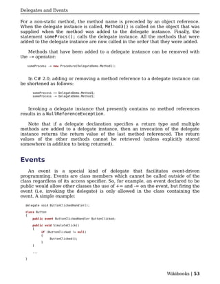 Delegates and Events

For a non-static method, the method name is preceded by an object reference.
When the delegate instance is called, Method3() is called on the object that was
supplied when the method was added to the delegate instance. Finally, the
statement someProcs(); calls the delegate instance. All the methods that were
added to the delegate instance are now called in the order that they were added.

    Methods that have been added to a delegate instance can be removed with
the -= operator:

   someProcess -= new Procedure(DelegateDemo.Method1);



   In C# 2.0, adding or removing a method reference to a delegate instance can
be shortened as follows:

      someProcess += DelegateDemo.Method1;
      someProcess -= DelegateDemo.Method1;



   Invoking a delegate instance that presently contains no method references
results in a NullReferenceException.

    Note that if a delegate declaration specifies a return type and multiple
methods are added to a delegate instance, then an invocation of the delegate
instance returns the return value of the last method referenced. The return
values of the other methods cannot be retrieved (unless explicitly stored
somewhere in addition to being returned).


Events
    An event is a special kind of delegate that facilitates event-driven
programming. Events are class members which cannot be called outside of the
class regardless of its access specifier. So, for example, an event declared to be
public would allow other classes the use of += and -= on the event, but firing the
event (i.e. invoking the delegate) is only allowed in the class containing the
event. A simple example:

  delegate void ButtonClickedHandler();

  class Button
  {
      public event ButtonClickedHandler ButtonClicked;

      public void SimulateClick()
      {
           if (ButtonClicked != null)
           {
                ButtonClicked();
           }
      }

      ...

  }




                                                                   Wikibooks | 53
 