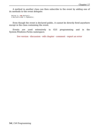Chapter 17

    A method in another class can then subscribe to the event by adding one of
its methods to the event delegate:

  Button b = new Button();
  b.ButtonClicked += MyHandler;



   Even though the event is declared public, it cannot be directly fired anywhere
except in the class containing the event.

   Events are used extensively            in   GUI   programming      and       in   the
System.Windows.Forms namespace.

         live version · discussion · edit chapter · comment · report an error




54 | C# Programming
 