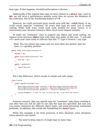 Chapter 20

data type. If that happens, InvalidCastException is thrown.

    Additionally, if the original data type we have chosen is a struct type, such as
int, we will incur a performance penalty every time we access the elements of
the collection, due to the Autoboxing feature of C#.

   However, we could surround every unsafe area with try - catch block, or we
could create separate "container" for every data type we need, just to avoid
casting. While both ways could work (and worked for many years), it is
unnecessary now, because Generics offers much more elegant solution.

   To make our "container" class to support any object and avoid casting, we
replace every previous object type with some new name, in this case - T, and add
<T> mark near class name to indicate that this "T" type is Generic / any type.

       Note: You can choose any name and use more than one generic type for
       class, i.e <genKey, genVal>

  public class GenericObjectContainer<T>
  {
      private T obj;

       public GenericObjectContainer(T obj)
       {
           this.obj = obj;
       }

       public T getObject()
       {
           return this.obj;
       }
  }



      Not a big difference, which results in simple and safe usage:

  class Program
  {
      static void Main(string[] args)
      {
          GenericObjectContainer<int> container = new GenericObjectContainer<int>(25);
          GenericObjectContainer<int> container2 = new GenericObjectContainer<int>(5);
          Console.WriteLine(container.getObject() + container2.getObject());

                Console.ReadKey(); // wait for user to press any key, so we could see results
        }
  }



   Generics ensures, that you specify type for "container" only when creating it,
and after that you will be able to use only the type you specified. But now you
can create containers for different object types, and avoid previously mentioned
problems. In addition, this avoids the Autoboxing for struct types.

   While this example is far from practical, it does illustrate some situations
where generics are useful:

            •   You need to keep objects of single type in some class

58 | C# Programming
 