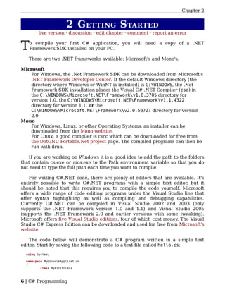 Chapter 2


                        2 G ETTING S TARTED
         live version · discussion · edit chapter · comment · report an error


T   o compile your first C# application, you will need a copy of a .NET
    Framework SDK installed on your PC.

   There are two .NET frameworks available: Microsoft's and Mono's.

Microsoft
    For Windows, the .Net Framework SDK can be downloaded from Microsoft's
    .NET Framework Developer Center. If the default Windows directory (the
    directory where Windows or WinNT is installed) is C:WINDOWS, the .Net
    Framework SDK installation places the Visual C# .NET Compiler (csc) in
    the C:WINDOWSMicrosoft.NETFrameworkv1.0.3705 directory for
    version 1.0, the C:WINDOWSMicrosoft.NETFrameworkv1.1.4322
    directory for version 1.1, or the
    C:WINDOWSMicrosoft.NETFrameworkv2.0.50727 directory for version
    2.0.
Mono
    For Windows, Linux, or other Operating Systems, an installer can be
    downloaded from the Mono website.
    For Linux, a good compiler is cscc which can be downloaded for free from
    the DotGNU Portable.Net project page. The compiled programs can then be
    run with ilrun.

   If you are working on Windows it is a good idea to add the path to the folders
that contain cs.exe or mcs.exe to the Path environment variable so that you do
not need to type the full path each time you want to compile.

    For writing C#.NET code, there are plenty of editors that are available. It's
entirely possible to write C#.NET programs with a simple text editor, but it
should be noted that this requires you to compile the code yourself. Microsoft
offers a wide range of code editing programs under the Visual Studio line that
offer syntax highlighting as well as compiling and debugging capabilities.
Currently C#.NET can be compiled in Visual Studio 2002 and 2003 (only
supports the .NET Framework version 1.0 and 1.1) and Visual Studio 2005
(supports the .NET Framework 2.0 and earlier versions with some tweaking).
Microsoft offers five Visual Studio editions, four of which cost money. The Visual
Studio C# Express Edition can be downloaded and used for free from Microsoft's
website.

    The code below will demonstrate a C# program written in a simple text
editor. Start by saving the following code to a text file called hello.cs:

  using System;

  namespace MyConsoleApplication
  {
          class MyFirstClass



6 | C# Programming
 