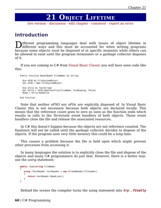 Chapter 21


                       21 O BJECT L IFETIME
         live version · discussion · edit chapter · comment · report an error


Introduction

D     ifferent programming languages deal with issues of object lifetime in
      different ways and this must be accounted for when writing programs
because some objects must be disposed of at specific moments while others can
be allowed to exist until the program terminates or a garbage collector disposes
of it.

    If you are coming to C# from Visual Basic Classic you will have seen code like
this:

   Public Function Read(ByRef FileName) As String

     Dim oFSO As FileSystemObject
     Set oFSO = New FileSystemObject

     Dim oFile As TextStream
     Set oFile = oFSO.OpenTextFile(FileName, ForReading, False)
     Read = oFile.ReadLine

   End Function


   Note that neither oFSO nor oFile are explicitly disposed of. In Visual Basic
Classic this is not necessary because both objects are declared locally. This
means that the reference count goes to zero as soon as the function ends which
results in calls to the Terminate event handlers of both objects. Those event
handlers close the file and release the associated resources.

    In C# this doesn't happen because the objects are not reference counted. The
finalizers will not be called until the garbage collector decides to dispose of the
objects. If the program uses very little memory this could be a long time.

   This causes a problem because the file is held open which might prevent
other processes from accessing it.

   In many languages the solution is to explicitly close the file and dispose of the
objects and many C# programmers do just that. However, there is a better way:
use the using statement:

   public read(string fileName)
   {
      using (TextReader textReader = new StreamReader(filename))
      {
         return textReader.ReadLine();
      }
   }



   Behind the scenes the compiler turns the using statement into try..finally


60 | C# Programming
 