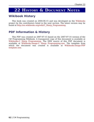 Chapter 22


     22 H ISTORY & D OCUMENT N OTES
Wikibook History
   This book was created on 2004-06-15 and was developed on the Wikibooks
project by the contributors listed in the next section. The latest version may be
found at http://en.wikibooks.org/wiki/C_Sharp_Programming.


PDF Information & History
   This PDF was created on 2007-07-15 based on the 2007-07-14 version of the
C# Programming Wikibook. A transparent copy of this document is available at
Wikibooks:C Sharp Programming. The SXW source of this PDF document is
available at Wikibooks:Image:C Sharp Programming.sxw. The template from
which the document was created is available at Wikibooks:Image:PDF
template.sxw.




62 | C# Programming
 
