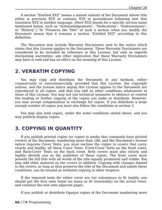 Chapter 24

    A section "Entitled XYZ" means a named subunit of the Document whose title
either is precisely XYZ or contains XYZ in parentheses following text that
translates XYZ in another language. (Here XYZ stands for a specific section name
mentioned below, such as "Acknowledgements", "Dedications", "Endorsements",
or "History".) To "Preserve the Title" of such a section when you modify the
Document means that it remains a section "Entitled XYZ" according to this
definition.

    The Document may include Warranty Disclaimers next to the notice which
states that this License applies to the Document. These Warranty Disclaimers are
considered to be included by reference in this License, but only as regards
disclaiming warranties: any other implication that these Warranty Disclaimers
may have is void and has no effect on the meaning of this License.


2. VERBATIM COPYING
   You may copy and distribute the Document in any medium, either
commercially or noncommercially, provided that this License, the copyright
notices, and the license notice saying this License applies to the Document are
reproduced in all copies, and that you add no other conditions whatsoever to
those of this License. You may not use technical measures to obstruct or control
the reading or further copying of the copies you make or distribute. However,
you may accept compensation in exchange for copies. If you distribute a large
enough number of copies you must also follow the conditions in section 3.

  You may also lend copies, under the same conditions stated above, and you
may publicly display copies.


3. COPYING IN QUANTITY
    If you publish printed copies (or copies in media that commonly have printed
covers) of the Document, numbering more than 100, and the Document's license
notice requires Cover Texts, you must enclose the copies in covers that carry,
clearly and legibly, all these Cover Texts: Front-Cover Texts on the front cover,
and Back-Cover Texts on the back cover. Both covers must also clearly and
legibly identify you as the publisher of these copies. The front cover must
present the full title with all words of the title equally prominent and visible. You
may add other material on the covers in addition. Copying with changes limited
to the covers, as long as they preserve the title of the Document and satisfy these
conditions, can be treated as verbatim copying in other respects.

   If the required texts for either cover are too voluminous to fit legibly, you
should put the first ones listed (as many as fit reasonably) on the actual cover,
and continue the rest onto adjacent pages.

   If you publish or distribute Opaque copies of the Document numbering more


66 | C# Programming
 