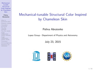 Mechanical-
tunable
Structural
Color Inspired
by Chameleon
Skin
Polina
Abratenko
What is
structural color?
Photonic crystals
Chameleon
structures
Flat ﬁlm
methods
Flat ﬁlm results
Angle-
independent
system methods
Angle-
independent
system results
Conclusion
Acknowledgments
Questions and
comments
Mechanical-tunable Structural Color Inspired
by Chameleon Skin
Polina Abratenko
Lopez Group - Department of Physics and Astronomy
July 23, 2015
1 / 16
 