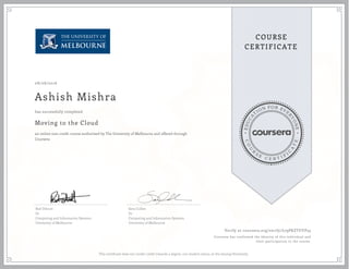 EDUCA
T
ION FOR EVE
R
YONE
CO
U
R
S
E
C E R T I F
I
C
A
TE
COURSE
CERTIFICATE
08/08/2016
Ashish Mishra
Moving to the Cloud
an online non-credit course authorized by The University of Melbourne and offered through
Coursera
has successfully completed
Rod Dilnutt
Dr
Computing and Information Systems
University of Melbourne
Sara Cullen
Dr
Computing and Information Systems
University of Melbourne
Verify at coursera.org/verify/L79PKZTUYP53
Coursera has confirmed the identity of this individual and
their participation in the course.
This certificate does not confer credit towards a degree, nor student status, at the issuing University.
 
