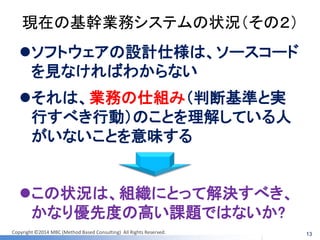 Copyright ©2014 MBC (Method Based Consulting) All Rights Reserved. 
現在の基幹業務システムの状況（その２） 
ソフトウェアの設計仕様は、ソースコード を見なければわからない 
それは、業務の仕組み（判断基準と実 行すべき行動）のことを理解している人 がいないことを意味する 
13 
この状況は、組織にとって解決すべき、 かなり優先度の高い課題ではないか?  