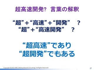 Copyright ©2014 MBC (Method Based Consulting) All Rights Reserved. 
超高速開発? 言葉の解釈 
27 
“超”＋“高速”＋“開発” ？ 
“超”＋“高速開発” ？ 
“超高速”であり 
“超開発”でもある  