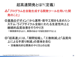 Copyright ©2014 MBC (Method Based Consulting) All Rights Reserved. 
超高速開発とは?（定義） 
△「プログラムを自動生成する開発ツールを用いた開 発のこと」 
◎業務のデザイン(1)から運用・保守工程をも含めたシ ステム・ライフサイクル全般にわたる生産性向上と 継続的品質改善を行うやり方 
(1)業務要件をもとに、業務のあるべき姿を設計すること 
◎「超高速」には、「期間短縮」、「工数削減」と「品質向 上による手戻り削減」の意味を含む 
•労働集約的な開発のやり方との比較 
28  