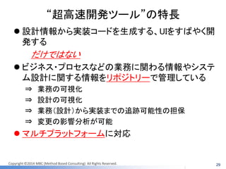 Copyright ©2014 MBC (Method Based Consulting) All Rights Reserved. 
“超高速開発ツール”の特長 
設計情報から実装コードを生成する、UIをすばやく開 発する 
だけではない 
ビジネス・プロセスなどの業務に関わる情報やシステ ム設計に関する情報をリポジトリーで管理している 
⇒ 業務の可視化 
⇒ 設計の可視化 
⇒ 業務（設計）から実装までの追跡可能性の担保 
⇒ 変更の影響分析が可能 
マルチプラットフォームに対応 
29  