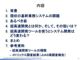 Copyright ©2014 MBC (Method Based Consulting) All Rights Reserved. 
内容 
1.背景 
2.現状の基幹業務システムの課題 
3.あるべき姿 
4.超高速開発とは何か、そして、その狙いは？ 
5.超高速開発ツールを使うとシステム開発は どう変わる？ 
6.まとめ 
7.参考資料 
–超高速開発ツールの種類 
–メトリックス調査結果（JUAS様調査報告） 
4  