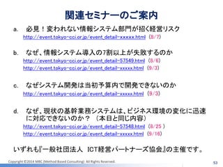 Copyright ©2014 MBC (Method Based Consulting) All Rights Reserved. 
53 
関連セミナーのご案内 
a.必見！変われない情報システム部門が招く経営リスク 
http://event.tokyo-cci.or.jp/event_detail-ｘｘｘｘｘ.html (8/7) 
b.なぜ、情報システム導入の7割以上が失敗するのか 
http://event.tokyo-cci.or.jp/event_detail-57549.html (8/6) 
http://event.tokyo-cci.or.jp/event_detail-xxxxx.html (9/3) 
c.なぜシステム開発は当初予算内で開発できないのか 
http://event.tokyo-cci.or.jp/event_detail-xxxxx.html (9/3) 
d.なぜ、現状の基幹業務システムは、ビジネス環境の変化に迅速 に対応できないのか？ （本日と同じ内容） 
http://event.tokyo-cci.or.jp/event_detail-57548.html (8/25 ) 
http://event.tokyo-cci.or.jp/event_detail-xxxxx.html (9/16) 
いずれも『一般社団法人 ICT経営パートナーズ協会』の主催です。  