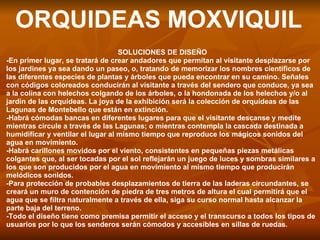 ORQUIDEAS MOXVIQUIL SOLUCIONES DE DISEÑO -En primer lugar, se tratará de crear andadores que permitan al visitante desplazarse por los jardines ya sea dando un paseo, o, tratando de memorizar los nombres científicos de las diferentes especies de plantas y árboles que pueda encontrar en su camino. Señales con códigos coloreados conducirán al visitante a través del sendero que conduce, ya sea a la colina con helechos colgando de los árboles, o la hondonada de los helechos y/o al jardín de las orquídeas. La joya de la exhibición será la colección de orquídeas de las Lagunas de Montebello que están en extinción. -Habrá cómodas bancas en diferentes lugares para que el visitante descanse y medite mientras circule a través de las Lagunas; o mientras contempla la cascada destinada a humidificar y ventilar el lugar al mismo tiempo que reproduce los mágicos sonidos del agua en movimiento. -Habrá carillones movidos por el viento, consistentes en pequeñas piezas metálicas colgantes que, al ser tocadas por el sol reflejarán un juego de luces y sombras similares a los que son producidos por el agua en movimiento al mismo tiempo que producirán melódicos sonidos. -Para protección de probables desplazamientos de tierra de las laderas circundantes, se creará un muro de contención de piedra de tres metros de altura el cual permitirá que el agua que se filtra naturalmente a través de ella, siga su curso normal hasta alcanzar la parte baja del terreno. -Todo el diseño tiene como premisa permitir el acceso y el transcurso a todos los tipos de usuarios por lo que los senderos serán cómodos y accesibles en sillas de ruedas. 