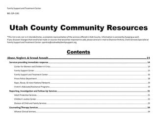 FamilySupportandTreatmentCenter
801-229-1181
Utah County Community Resources
*This listis not,nor isit intendedtobe, acomplete representationof the servicesofferedinUtahCounty. Informationisconstantlychangingas well.
If you discoverchangesthatneedtobe made or sources thatwouldbe importantto add,please sendane-mail toShannonPerkins,ClientServicesSpecialistat
FamilySupportandTreatmentCenter:sperkins@utahvalleyfamilysupport.org
Contents
Abuse, Neglect, & Sexual Assault.....................................................................................................................................................................14
Services providing immediate response...................................................................................................................................................................... 14
Center for Women and Children in Crisis....................................................................................................................................................................14
Family Support Center..............................................................................................................................................................................................15
Family Support and Treatment Center.......................................................................................................................................................................16
Provo Police Department..........................................................................................................................................................................................18
Rape,Abuse, & Incest National Network....................................................................................................................................................................19
Victim’s Advocate/Assistance Programs.....................................................................................................................................................................19
Reporting, Investigation and Follow-Up Services....................................................................................................................................................... 21
Adult Protective Services...........................................................................................................................................................................................21
Children’s Justice Center...........................................................................................................................................................................................22
Division of Child and Family Services..........................................................................................................................................................................23
Counseling/Therapy Services....................................................................................................................................................................................... 24
Alliance Clinical Services............................................................................................................................................................................................24
 