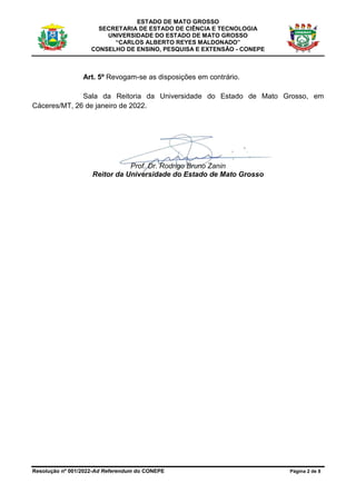 ESTADO DE MATO GROSSO
SECRETARIA DE ESTADO DE CIÊNCIA E TECNOLOGIA
UNIVERSIDADE DO ESTADO DE MATO GROSSO
“CARLOS ALBERTO REYES MALDONADO”
CONSELHO DE ENSINO, PESQUISA E EXTENSÃO - CONEPE
Resolução nº 001/2022-Ad Referendum do CONEPE Página 2 de 8
Art. 5º Revogam-se as disposições em contrário.
Sala da Reitoria da Universidade do Estado de Mato Grosso, em
Cáceres/MT, 26 de janeiro de 2022.
Prof. Dr. Rodrigo Bruno Zanin
Reitor da Universidade do Estado de Mato Grosso
 