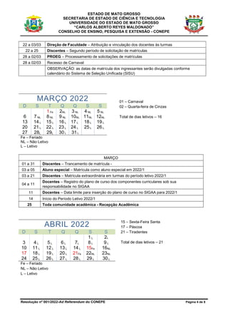 ESTADO DE MATO GROSSO
SECRETARIA DE ESTADO DE CIÊNCIA E TECNOLOGIA
UNIVERSIDADE DO ESTADO DE MATO GROSSO
“CARLOS ALBERTO REYES MALDONADO”
CONSELHO DE ENSINO, PESQUISA E EXTENSÃO - CONEPE
Resolução nº 001/2022-Ad Referendum do CONEPE Página 4 de 8
22 a 03/03 Direção de Faculdade – Atribuição e vinculação dos docentes às turmas
22 a 25 Discentes – Segundo período de solicitação de matrículas
28 a 02/03 PROEG – Processamento de solicitações de matrículas
28 a 02/03 Recesso de Carnaval
OBSERVAÇÃO: as datas de matrícula dos ingressantes serão divulgadas conforme
calendário do Sistema de Seleção Unificada (SISU)
MARÇO 2022
D S T Q Q S S
1 Fe 2NL 3 NL 4 NL 5 NL
6 7 NL 8 NL 9 NL 10NL 11NL 12NL
13 14 L 15 L 16 L 17 L 18 L 19 L
20 21 L 22 L 23 L 24 L 25 L 26 L
27 28L 29L 30 L 31 L
01 – Carnaval
02 – Quarta-feira de Cinzas
Total de dias letivos – 16
Fe – Feriado
NL – Não Letivo
L – Letivo
MARÇO
01 a 31 Discentes – Trancamento de matrícula -
03 a 05 Aluno especial – Matrícula como aluno especial em 2022/1
03 a 21 Discentes – Matrícula extraordinária em turmas do período letivo 2022/1
04 a 11
Docentes – Registro do plano de curso dos componentes curriculares sob sua
responsabilidade no SIGAA
11 Docentes – Data limite para inserção do plano de curso no SIGAA para 2022/1
14 Início do Período Letivo 2022/1
25 Toda comunidade acadêmica - Recepção Acadêmica
ABRIL 2022
D S T Q Q S S
1 L 2L
3 4 L 5 L 6 L 7L 8 L 9 L
10 11 L 12 L 13 L 14 L 15Fe 16NL
17 18 L 19 L 20 L 21Fe 22NL 23NL
24 25 L 26 L 27 L 28 L 29 L 30 L
Fe – Feriado
NL – Não Letivo
L – Letivo
15 – Sexta-Feira Santa
17 – Páscoa
21 – Tiradentes
Total de dias letivos – 21
 