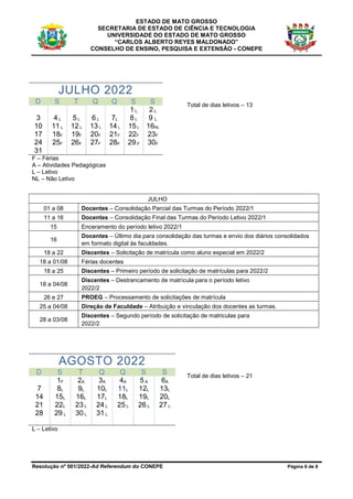 ESTADO DE MATO GROSSO
SECRETARIA DE ESTADO DE CIÊNCIA E TECNOLOGIA
UNIVERSIDADE DO ESTADO DE MATO GROSSO
“CARLOS ALBERTO REYES MALDONADO”
CONSELHO DE ENSINO, PESQUISA E EXTENSÃO - CONEPE
Resolução nº 001/2022-Ad Referendum do CONEPE Página 6 de 8
JULHO 2022
D S T Q Q S S
1 L 2 L
3 4 L 5 L 6 L 7L 8 L 9 L
10 11 L 12 L 13 L 14 L 15 L 16NL
17 18F 19F 20F 21F 22F 23F
24
31
25F 26F 27F 28F 29 F 30F
F – Férias
A – Atividades Pedagógicas
L – Letivo
NL – Não Letivo
Total de dias letivos – 13
JULHO
01 a 08 Docentes – Consolidação Parcial das Turmas do Período 2022/1
11 a 16 Docentes – Consolidação Final das Turmas do Período Letivo 2022/1
15 Enceramento do período letivo 2022/1
16
Docentes – Último dia para consolidação das turmas e envio dos diários consolidados
em formato digital às faculdades.
18 a 22 Discentes – Solicitação de matrícula como aluno especial em 2022/2
18 a 01/08 Férias docentes
18 a 25 Discentes – Primeiro período de solicitação de matrículas para 2022/2
18 a 04/08
Discentes – Destrancamento de matrícula para o período letivo
2022/2
26 e 27 PROEG – Processamento de solicitações de matrícula
25 a 04/08 Direção de Faculdade – Atribuição e vinculação dos docentes as turmas.
28 a 03/08
Discentes – Segundo período de solicitação de matriculas para
2022/2
AGOSTO 2022
D S T Q Q S S
1F 2A 3A 4A 5 A 6A
7 8L 9L 10L 11L 12L 13L
14 15L 16L 17L 18L 19L 20L
21 22L 23 L 24 L 25 L 26 L 27 L
28 29 L 30 L 31 L
Total de dias letivos – 21
L – Letivo
 