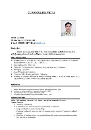 CURRICULUM VITAE
Robin D Souza
Mobile No. 971 556501135
E-mail: ROBINGRAVEL@gmail.com
Objective:
To use resources and skills to the best of my ability and offer services to a
global organization, where I could grow along with the organization.
EXECUTIVE DIGEST
 Worked in BLACK TIGER BUILDING MATERIALS TRADING LLC Dubai as an Admin
Assistant from 01.10.2011 TO 17.11.2013.
 Existing Enquiries follow-up
 Deliveries Documentation ( Invoicing, Delivery Note and Certificates )
 Arranging Deliveries.
 Sales-Operation coordination.
 Preparing Sales Reports and Order Follow-up.
 Working as Purchase Assistant & Stores/Inventory WORLD WIDE POWER SERVICES
FZCO Jebel Ali Dubai From 9/10/2014 till the date.
ACADEMICS
 Master of Business Administration from Sikkim Manipal University, 2009.
 Bachelor of social work from Mangalore University, 2007.
 Department of Pre -University Education, 2004.
 Karnataka Secondary Education Examination Board , 2002
WORK EXPERIENC
Black Tiger Building Materials LLC Dubai UAE (01-10-2011 to 17-11-2013)
Admin Assistant
• Attending Phone Calls
• Coordinating and maintain records documentation of deliveries
• Keep record of mails and courier packages
• Preparing local goods entry pass and exit maintain proper accounts of goods , inward and
outward
• Receiving of purchase orders and supplies of materials against purchase order as promised
date and time to the supplier
 